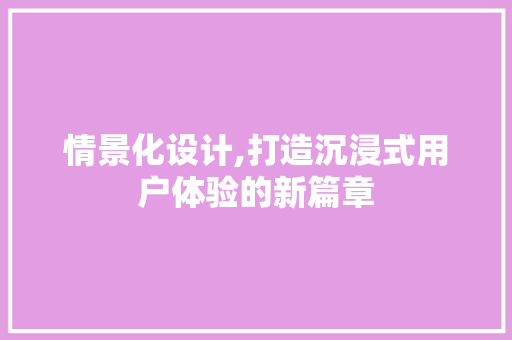 情景化设计,打造沉浸式用户体验的新篇章 情景化设计,打造沉浸式用户体验的新篇章 百度SEO