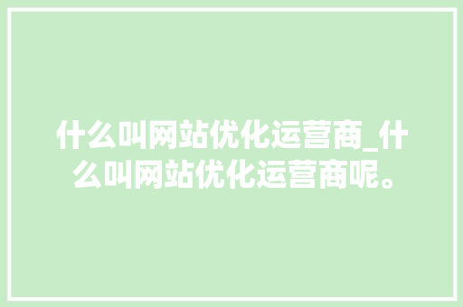 什么叫网站优化运营商_什么叫网站优化运营商呢。 什么叫网站优化运营商_什么叫网站优化运营商呢。 SEO关键词