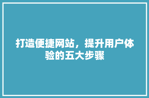 打造便捷网站，提升用户体验的五大步骤 打造便捷网站，提升用户体验的五大步骤 网站建设公司