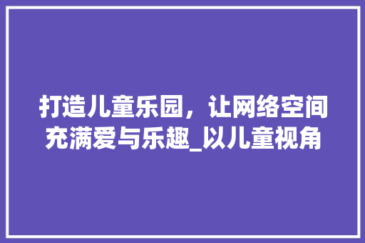 打造儿童乐园，让网络空间充满爱与乐趣_以儿童视角设计网站之路 打造儿童乐园，让网络空间充满爱与乐趣_以儿童视角设计网站之路 网站建设公司