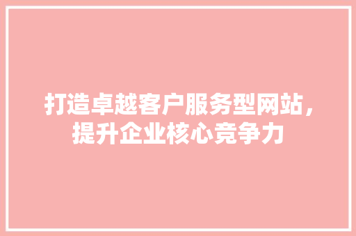 打造卓越客户服务型网站，提升企业核心竞争力 打造卓越客户服务型网站，提升企业核心竞争力 搜狗SEO