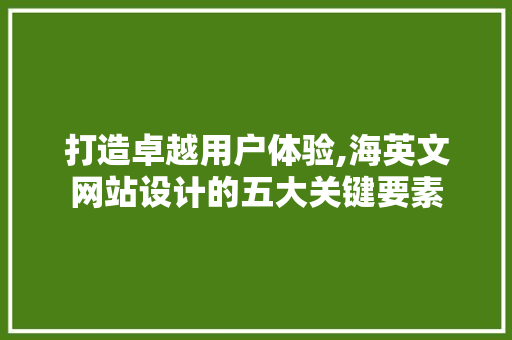 打造卓越用户体验,海英文网站设计的五大关键要素 打造卓越用户体验,海英文网站设计的五大关键要素 神马SEO