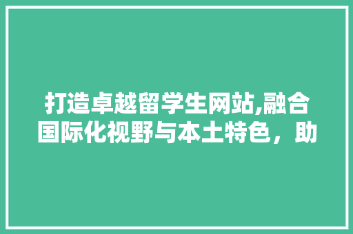 打造卓越留学生网站,融合国际化视野与本土特色，助力留学梦起航