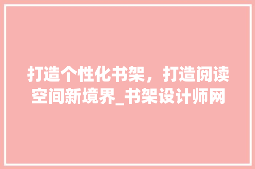 打造个性化书架，打造阅读空间新境界_书架设计师网站详细分析 打造个性化书架，打造阅读空间新境界_书架设计师网站详细分析 神马SEO