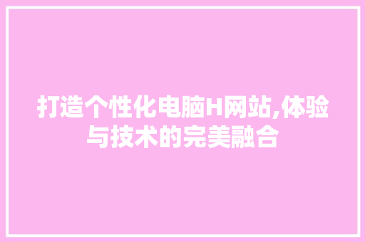 打造个性化电脑H网站,体验与技术的完美融合 打造个性化电脑H网站,体验与技术的完美融合 网站建设公司
