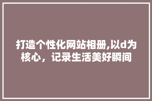 打造个性化网站相册,以d为核心，记录生活美好瞬间 打造个性化网站相册,以d为核心，记录生活美好瞬间 必应SEO