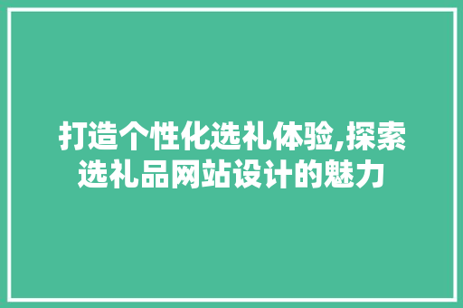 打造个性化选礼体验,探索选礼品网站设计的魅力