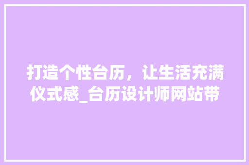 打造个性台历，让生活充满仪式感_台历设计师网站带你走进创意世界 打造个性台历，让生活充满仪式感_台历设计师网站带你走进创意世界 搜狗SEO
