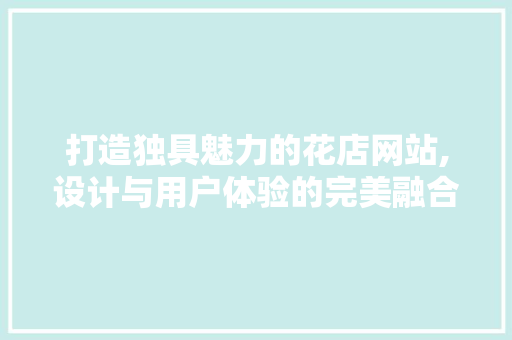 打造独具魅力的花店网站,设计与用户体验的完美融合 打造独具魅力的花店网站,设计与用户体验的完美融合 搜狗SEO