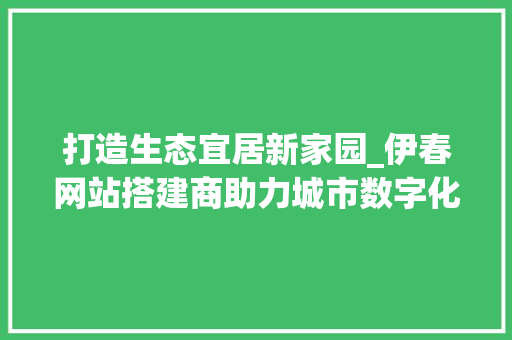 打造生态宜居新家园_伊春网站搭建商助力城市数字化转型 打造生态宜居新家园_伊春网站搭建商助力城市数字化转型 搜狗SEO