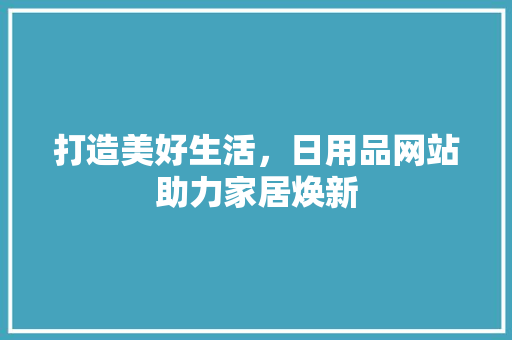 打造美好生活，日用品网站助力家居焕新 打造美好生活，日用品网站助力家居焕新 SEO关键词