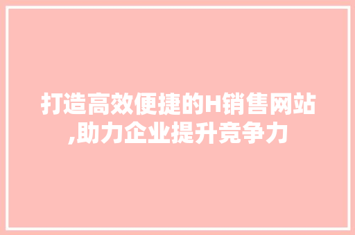 打造高效便捷的H销售网站,助力企业提升竞争力 打造高效便捷的H销售网站,助力企业提升竞争力 搜狗SEO