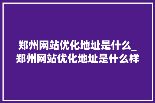 郑州网站优化地址是什么_郑州网站优化地址是什么样的。 郑州网站优化地址是什么_郑州网站优化地址是什么样的。 必应SEO