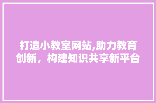 打造小教室网站,助力教育创新，构建知识共享新平台 打造小教室网站,助力教育创新，构建知识共享新平台 网站建设公司
