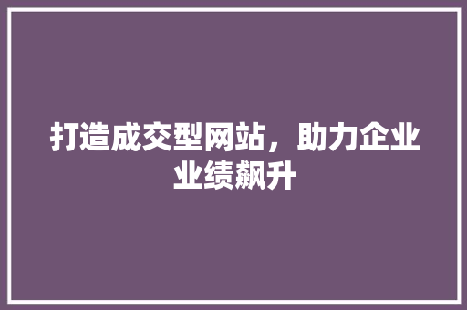 打造成交型网站，助力企业业绩飙升 打造成交型网站，助力企业业绩飙升 网站建设公司