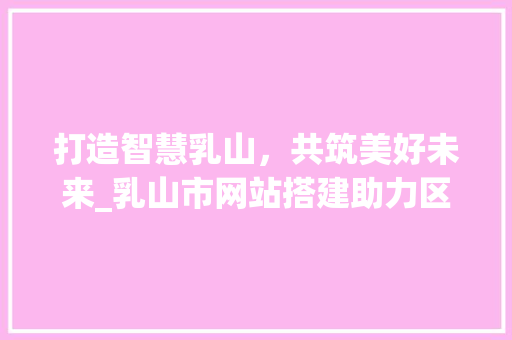 打造智慧乳山，共筑美好未来_乳山市网站搭建助力区域发展 打造智慧乳山，共筑美好未来_乳山市网站搭建助力区域发展 百度SEO