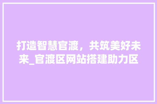 打造智慧官渡，共筑美好未来_官渡区网站搭建助力区域发展