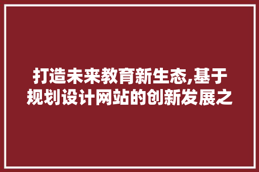 打造未来教育新生态,基于规划设计网站的创新发展之路 打造未来教育新生态,基于规划设计网站的创新发展之路 网站建设公司