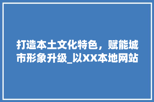 打造本土文化特色，赋能城市形象升级_以XX本地网站设计为例 打造本土文化特色，赋能城市形象升级_以XX本地网站设计为例 搜狗SEO