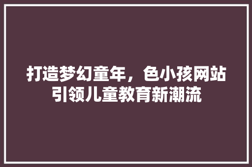 打造梦幻童年，色小孩网站引领儿童教育新潮流 打造梦幻童年，色小孩网站引领儿童教育新潮流 网站建设公司