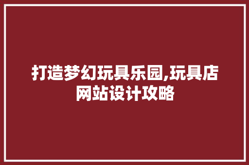 打造梦幻玩具乐园,玩具店网站设计攻略