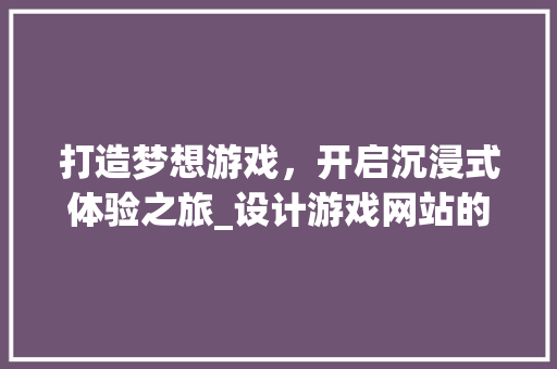 打造梦想游戏，开启沉浸式体验之旅_设计游戏网站的奥秘分析 打造梦想游戏，开启沉浸式体验之旅_设计游戏网站的奥秘分析 搜狗SEO