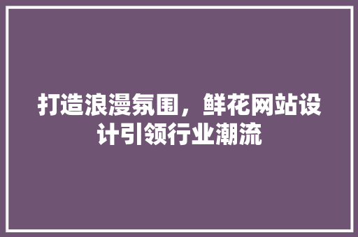 打造浪漫氛围，鲜花网站设计引领行业潮流 打造浪漫氛围，鲜花网站设计引领行业潮流 必应SEO