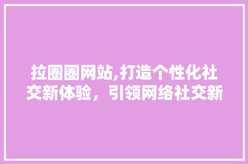 拉圈圈网站,打造个性化社交新体验，引领网络社交新潮流 拉圈圈网站,打造个性化社交新体验，引领网络社交新潮流 网站建设公司