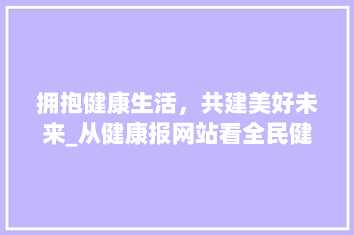 拥抱健康生活，共建美好未来_从健康报网站看全民健康意识提升 拥抱健康生活，共建美好未来_从健康报网站看全民健康意识提升 网站建设公司