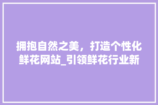 拥抱自然之美，打造个性化鲜花网站_引领鲜花行业新潮流 拥抱自然之美，打造个性化鲜花网站_引领鲜花行业新潮流 网站建设公司
