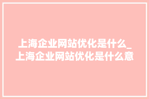 上海企业网站优化是什么_上海企业网站优化是什么意思啊。 SEO关键词 上海企业网站优化是什么_上海企业网站优化是什么意思啊。 上海企业网站优化是什么_上海企业网站优化是什么意思啊。 SEO关键词