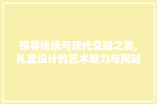 探寻传统与现代交融之美,礼盒设计的艺术魅力与网站呈现 探寻传统与现代交融之美,礼盒设计的艺术魅力与网站呈现 搜狗SEO