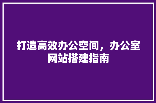 打造高效办公空间，办公室网站搭建指南 打造高效办公空间，办公室网站搭建指南 搜狗SEO