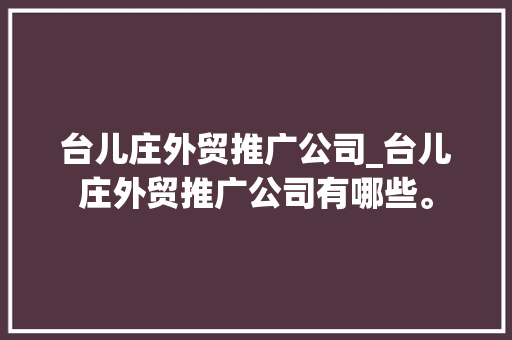 台儿庄外贸推广公司_台儿庄外贸推广公司有哪些。 台儿庄外贸推广公司_台儿庄外贸推广公司有哪些。 网站建设公司