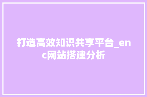 打造高效知识共享平台_enc网站搭建分析 打造高效知识共享平台_enc网站搭建分析 网站建设公司