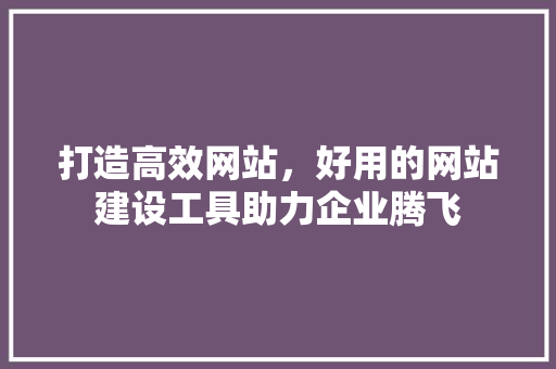 打造高效网站，好用的网站建设工具助力企业腾飞