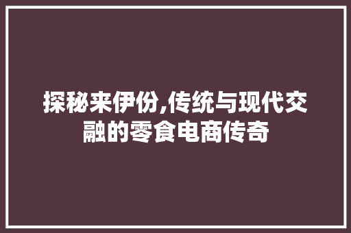 探秘来伊份,传统与现代交融的零食电商传奇 探秘来伊份,传统与现代交融的零食电商传奇 神马SEO