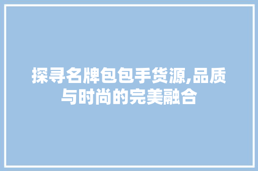 探寻名牌包包手货源,品质与时尚的完美融合 探寻名牌包包手货源,品质与时尚的完美融合 百度SEO