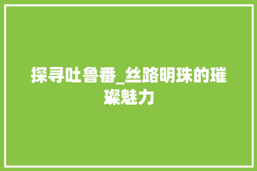探寻吐鲁番_丝路明珠的璀璨魅力 探寻吐鲁番_丝路明珠的璀璨魅力 百度SEO