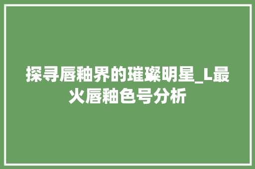 探寻唇釉界的璀璨明星_L最火唇釉色号分析 探寻唇釉界的璀璨明星_L最火唇釉色号分析 搜狗SEO