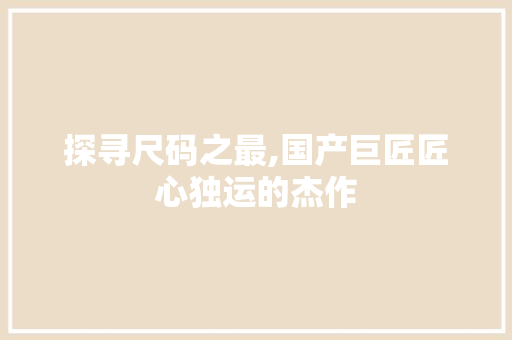 探寻尺码之最,国产巨匠匠心独运的杰作 探寻尺码之最,国产巨匠匠心独运的杰作 百度SEO