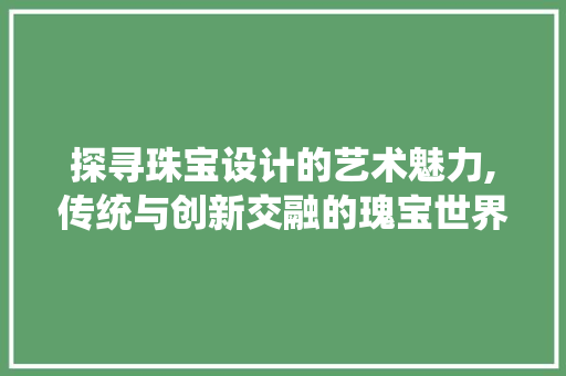 探寻珠宝设计的艺术魅力,传统与创新交融的瑰宝世界 探寻珠宝设计的艺术魅力,传统与创新交融的瑰宝世界 搜狗SEO
