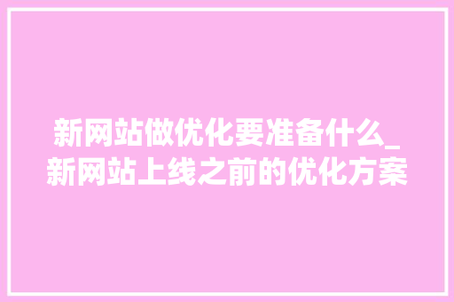 新网站做优化要准备什么_新网站上线之前的优化方案。 新网站做优化要准备什么_新网站上线之前的优化方案。 搜狗SEO