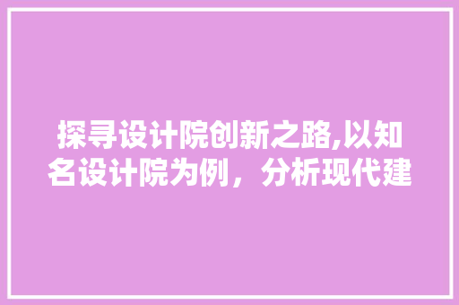 探寻设计院创新之路,以知名设计院为例，分析现代建筑设计理念与方法 探寻设计院创新之路,以知名设计院为例，分析现代建筑设计理念与方法 SEO关键词