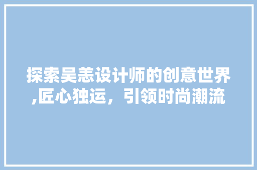 探索吴恙设计师的创意世界,匠心独运,引领时尚潮流 百度SEO 探索吴恙设计师的创意世界,匠心独运,引领时尚潮流 探索吴恙设计师的创意世界,匠心独运,引领时尚潮流 百度SEO