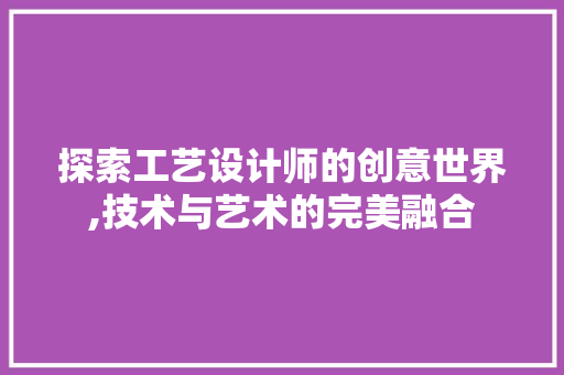 探索工艺设计师的创意世界,技术与艺术的完美融合 探索工艺设计师的创意世界,技术与艺术的完美融合 搜狗SEO
