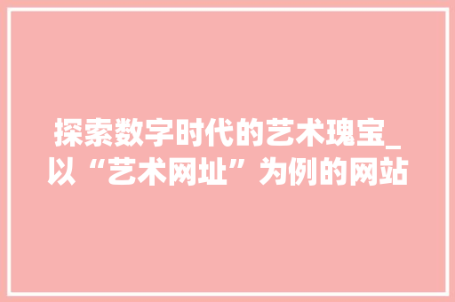 探索数字时代的艺术瑰宝_以“艺术网址”为例的网站设计分析 探索数字时代的艺术瑰宝_以“艺术网址”为例的网站设计分析 搜狗SEO