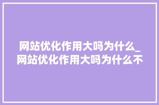 网站优化作用大吗为什么_网站优化作用大吗为什么不能用。 网站优化作用大吗为什么_网站优化作用大吗为什么不能用。 网站建设公司