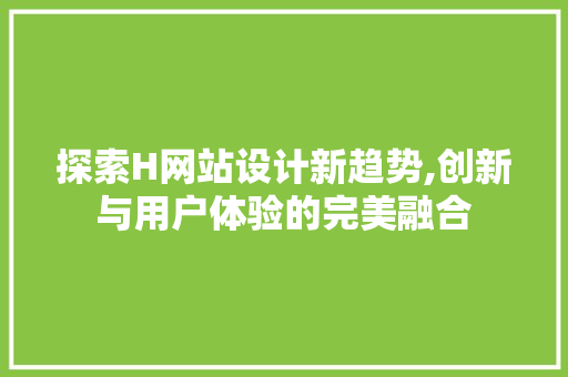 探索H网站设计新趋势,创新与用户体验的完美融合
