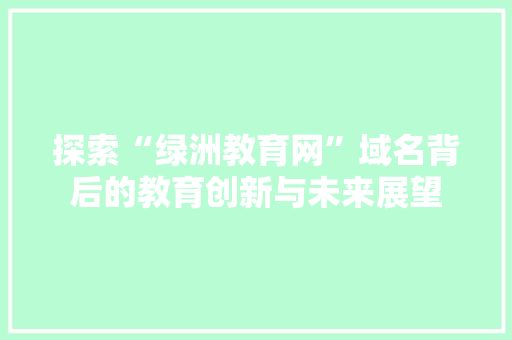 探索“绿洲教育网”域名背后的教育创新与未来展望 探索“绿洲教育网”域名背后的教育创新与未来展望 神马SEO